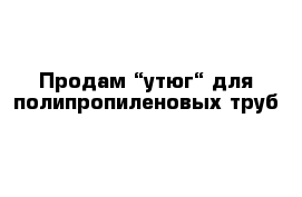 Продам “утюг“ для полипропиленовых труб